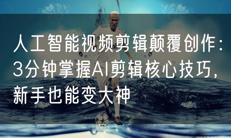 人工智能视频剪辑颠覆创作：3分钟掌握AI剪辑核心技巧，新手也能变大神