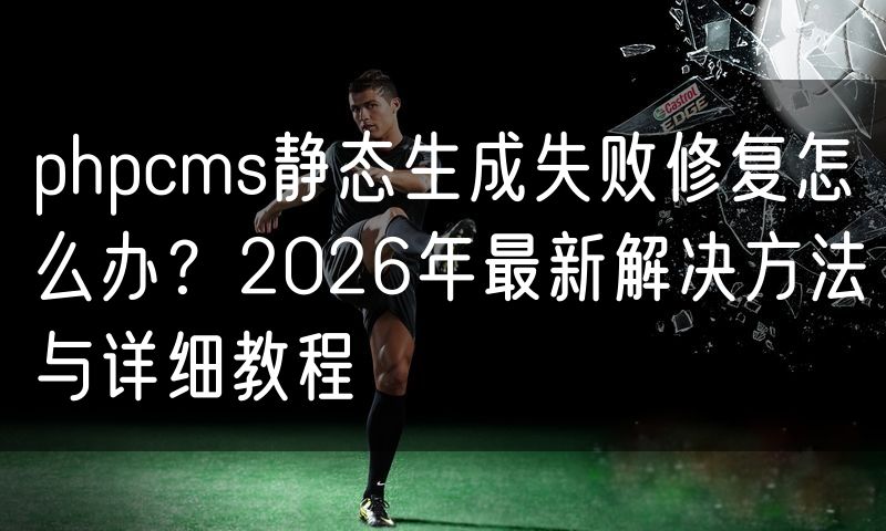 phpcms静态生成失败修复怎么办？2026年最新解决方法与详细教程