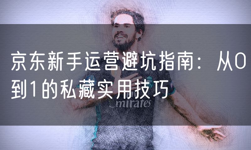 京东新手运营避坑指南：从0到1的私藏实用技巧