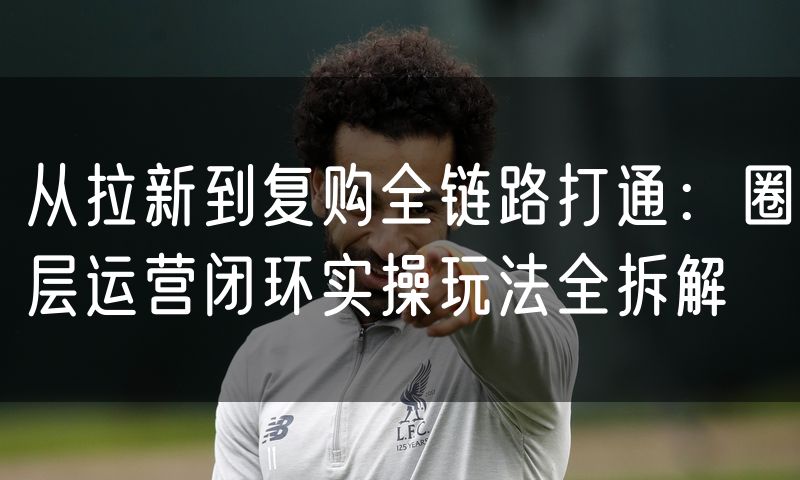 从拉新到复购全链路打通:圈层运营闭环实操玩法全拆解(0)
