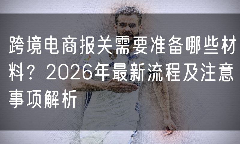 跨境电商报关需要准备哪些材料?2026年最新流程及注意事项解析