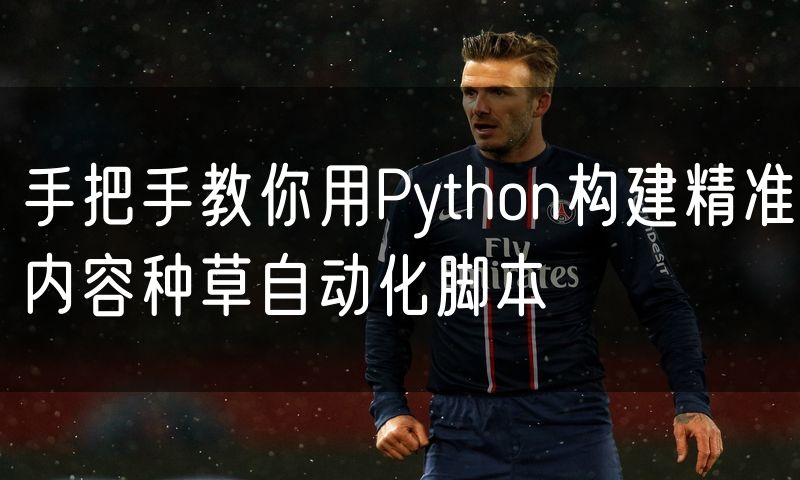 手把手教你用Python构建精准内容种草自动化脚本