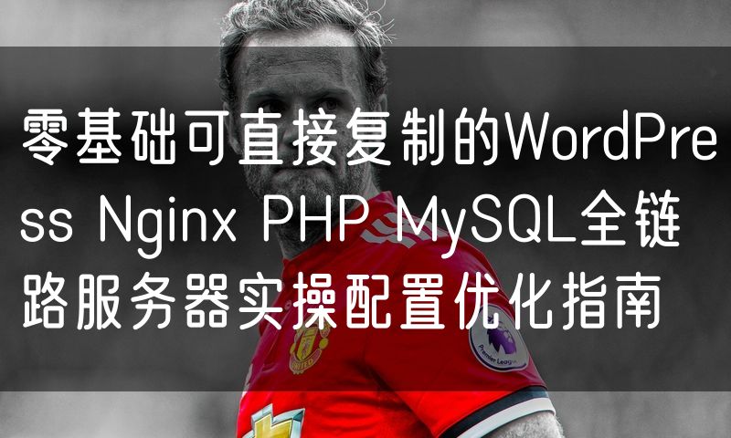零基础可直接复制的WordPress Nginx PHP MySQL全链路服务器实操配置优化指南