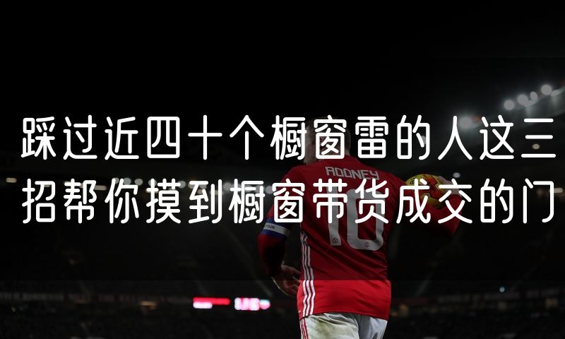 踩过近四十个橱窗雷的人这三招帮你摸到橱窗带货成交的门(10)