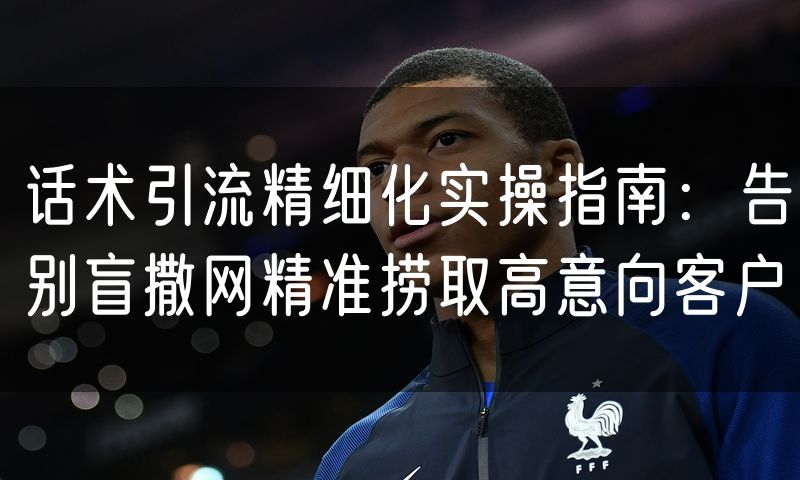话术引流精细化实操指南：告别盲撒网精准捞取高意向客户