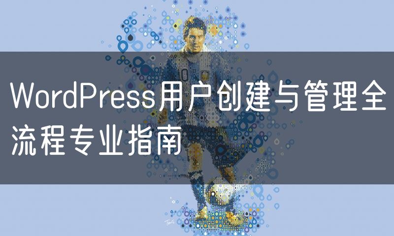 WordPress用户创建与管理全流程专业指南