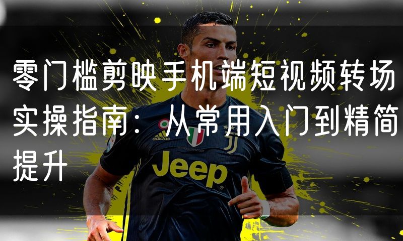 零门槛剪映手机端短视频转场实操指南：从常用入门到精简提升
