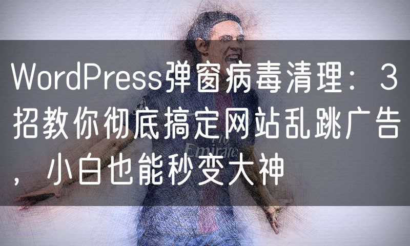 WordPress弹窗病毒清理：3招教你彻底搞定网站乱跳广告，小白也能秒变大神