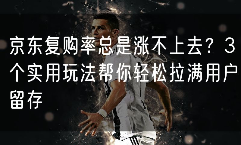 京东复购率总是涨不上去？3个实用玩法帮你轻松拉满用户留存
