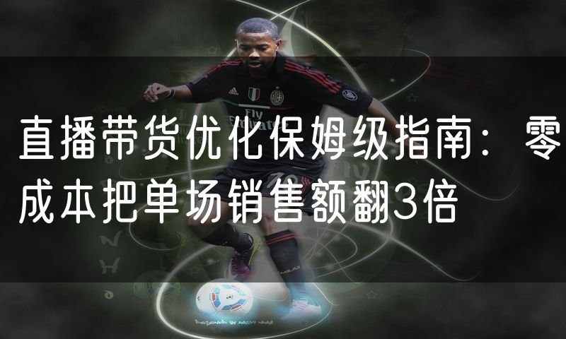 直播带货优化保姆级指南:零成本把单场销售额翻3倍