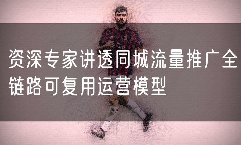 资深专家讲透同城流量推广全链路可复用运营模型