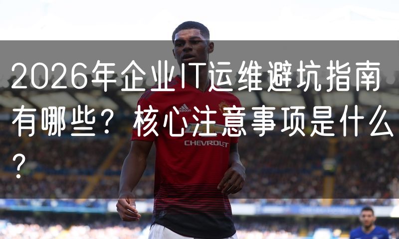 2026年企业IT运维避坑指南有哪些？核心注意事项是什么？