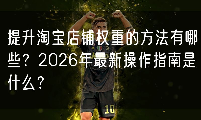 提升淘宝店铺权重的方法有哪些?2026年最新操作指南是什么?