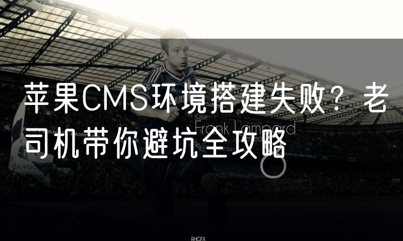 苹果CMS环境搭建失败?老司机带你避坑全攻略