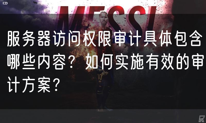 服务器访问权限审计具体包含哪些内容？如何实施有效的审计方案？