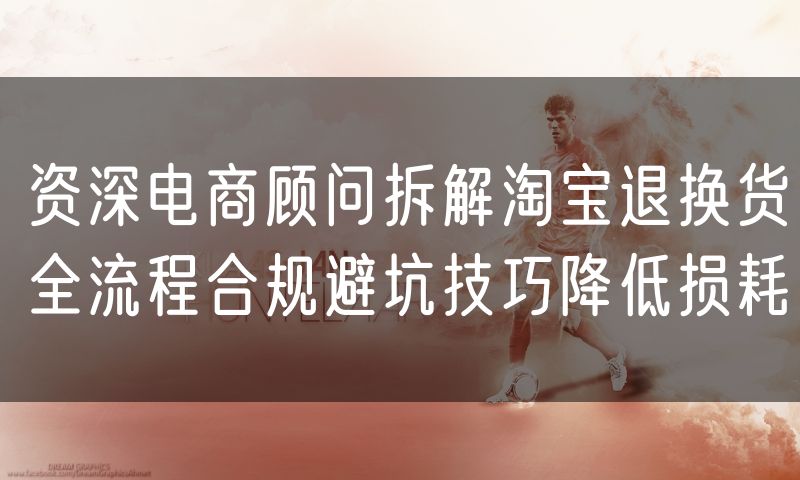 资深电商顾问拆解淘宝退换货全流程合规避坑技巧降低损耗