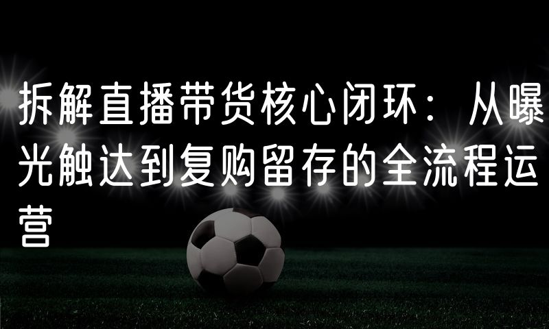 拆解直播带货核心闭环:从曝光触达到复购留存的全流程运营