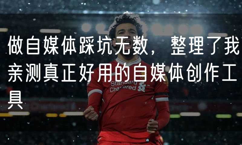 做自媒体踩坑无数,整理了我亲测真正好用的自媒体创作工具
