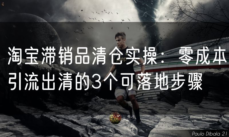 淘宝滞销品清仓实操：零成本引流出清的3个可落地步骤