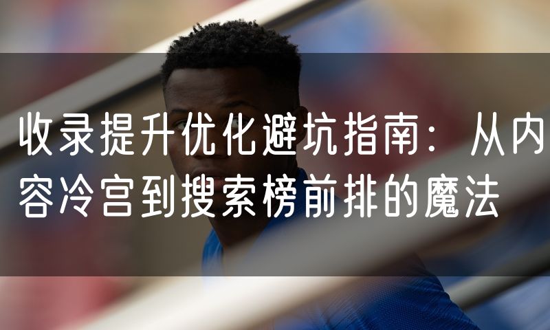收录提升优化避坑指南：从内容冷宫到搜索榜前排的魔法