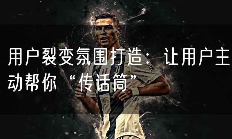 用户裂变氛围打造:让用户主动帮你“传话筒”