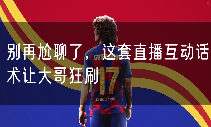 别再尬聊了,这套直播互动话术让大哥狂刷