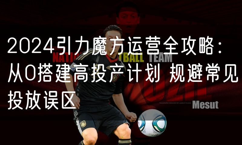 2024引力魔方运营全攻略：从0搭建高投产计划 规避常见投放误区