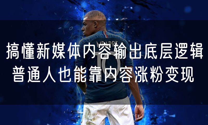 搞懂新媒体内容输出底层逻辑 普通人也能靠内容涨粉变现
