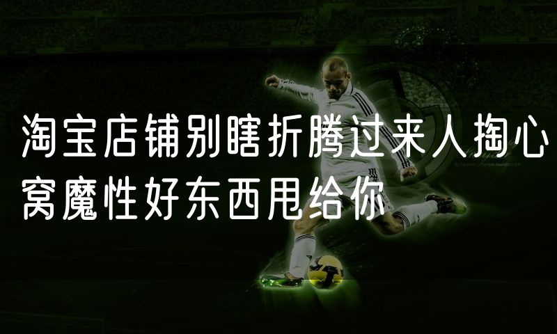 淘宝店铺别瞎折腾过来人掏心窝魔性好东西甩给你