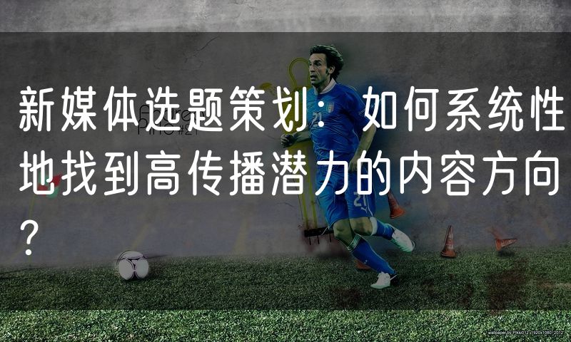 新媒体选题策划:如何系统性地找到高传播潜力的内容方向?