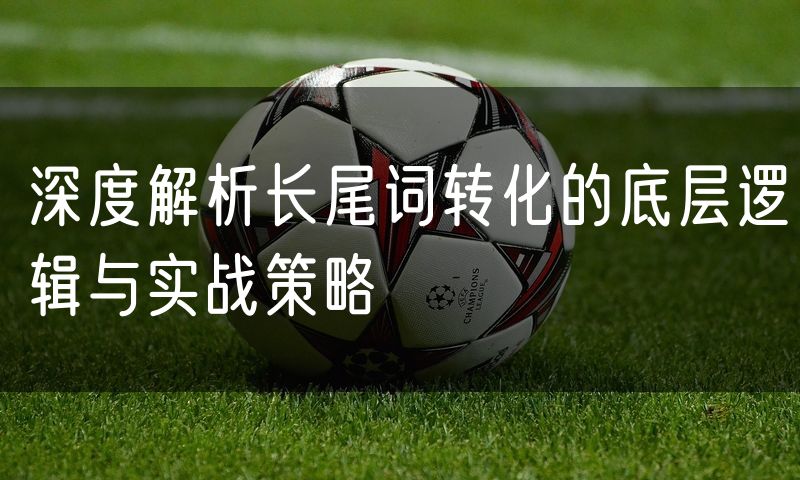 深度解析长尾词转化的底层逻辑与实战策略