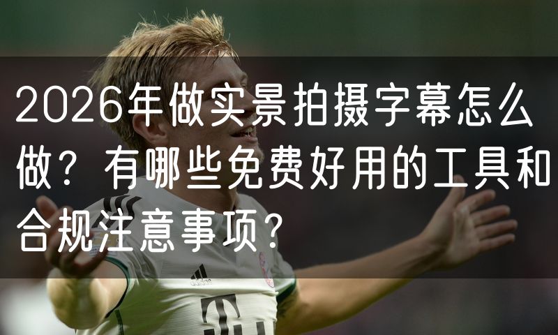 2026年做实景拍摄字幕怎么做?有哪些免费好用的工具和合规注意事项?