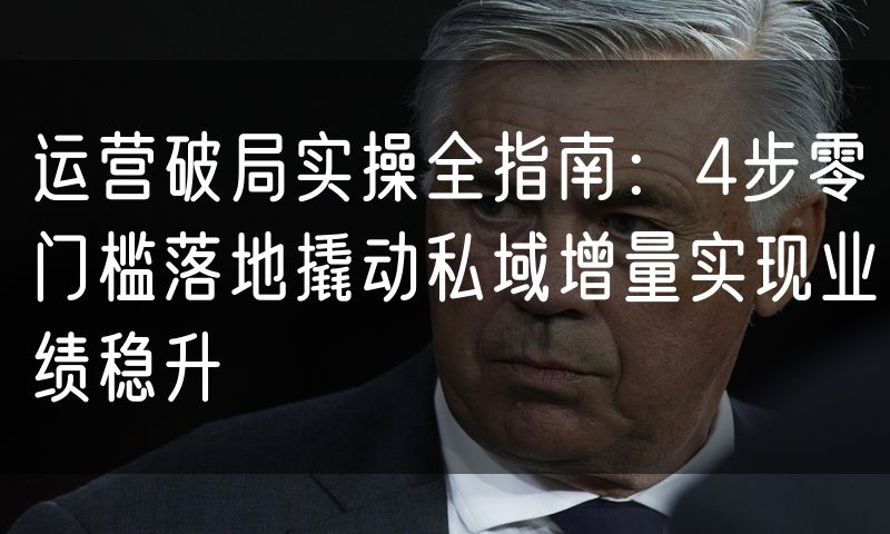 运营破局实操全指南：4步零门槛落地撬动私域增量实现业绩稳升