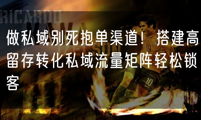 做私域别死抱单渠道!搭建高留存转化私域流量矩阵轻松锁客