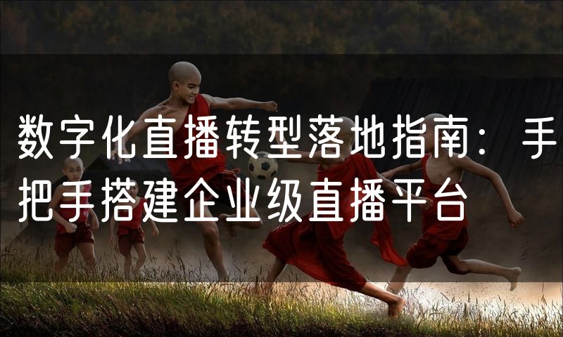 数字化直播转型落地指南:手把手搭建企业级直播平台
