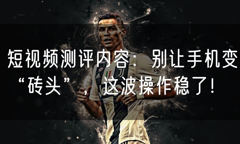 短视频测评内容：别让手机变“砖头”，这波操作稳了！
