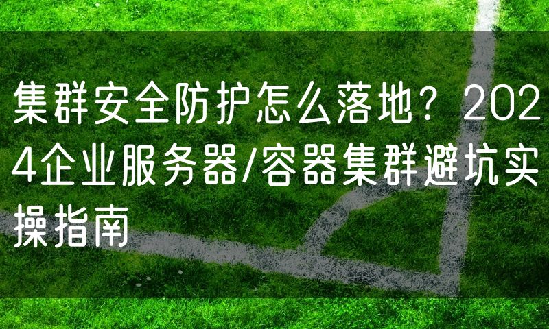 集群安全防护怎么落地?2024企业服务器/容器集群避坑实操指南