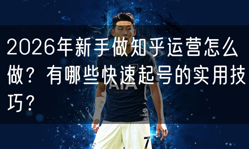 2026年新手做知乎运营怎么做?有哪些快速起号的实用技巧?