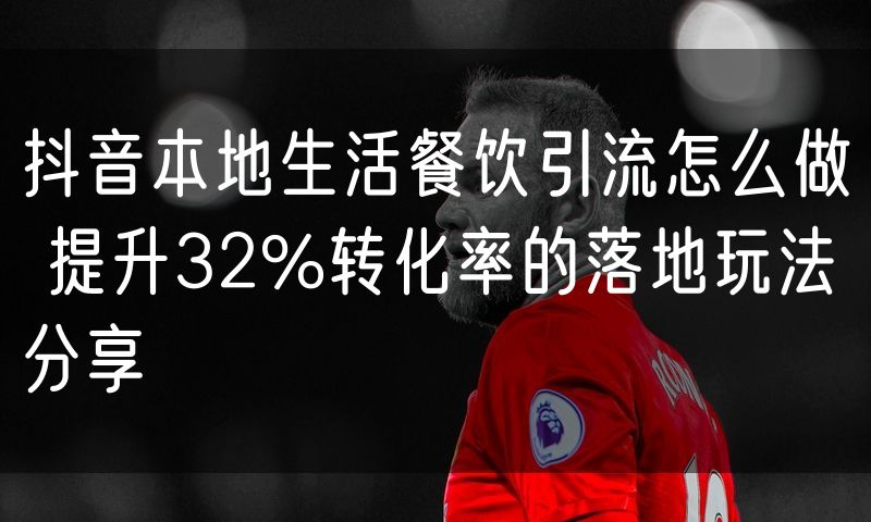 抖音本地生活餐饮引流怎么做 提升32%转化率的落地玩法分享