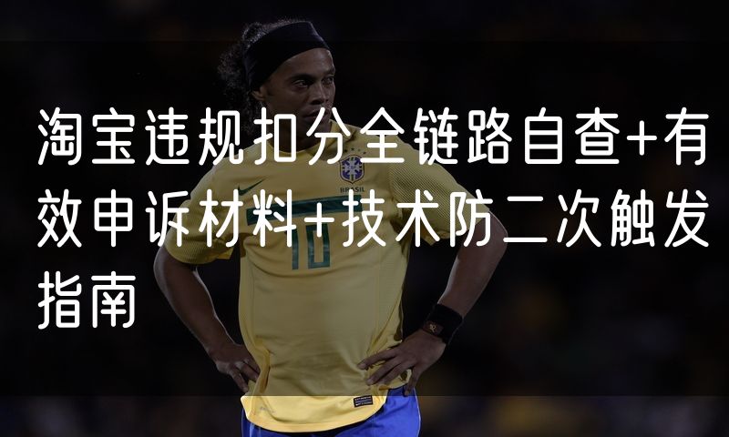 淘宝违规扣分全链路自查+有效申诉材料+技术防二次触发指南