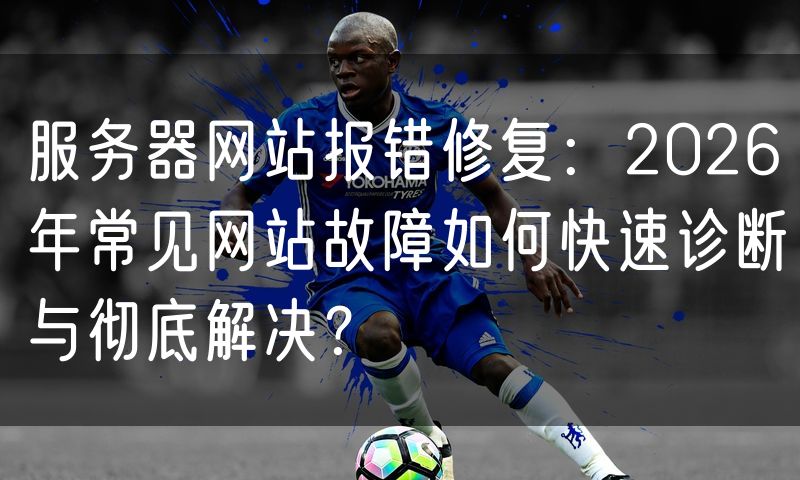 服务器网站报错修复:2026年常见网站故障如何快速诊断与彻底解决?