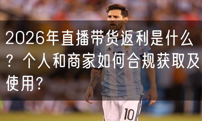 2026年直播带货返利是什么?个人和商家如何合规获取及使用?