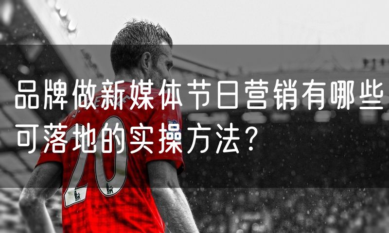 品牌做新媒体节日营销有哪些可落地的实操方法?