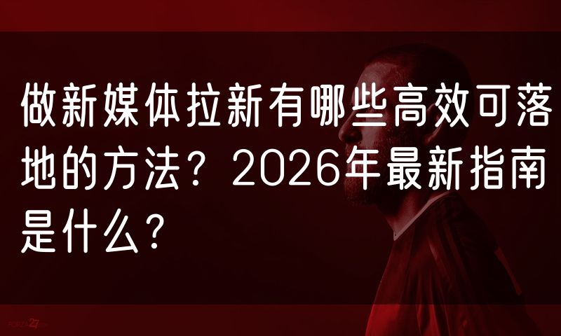 做新媒体拉新有哪些高效可落地的方法？2026年最新指南是什么？