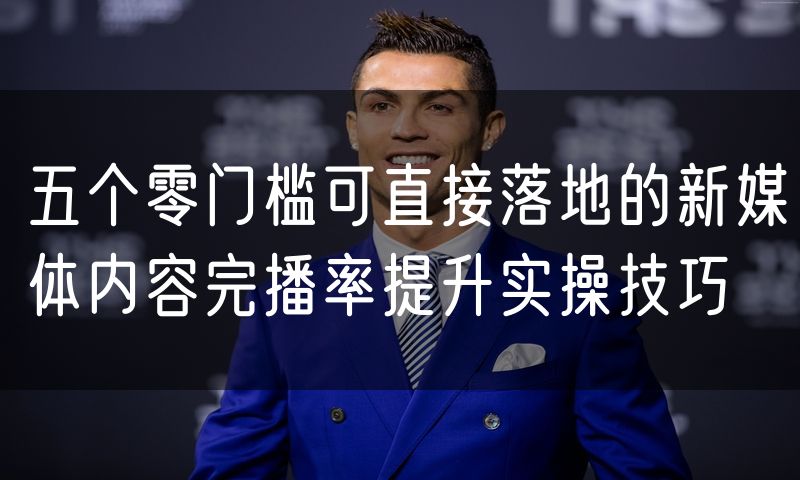 五个零门槛可直接落地的新媒体内容完播率提升实操技巧