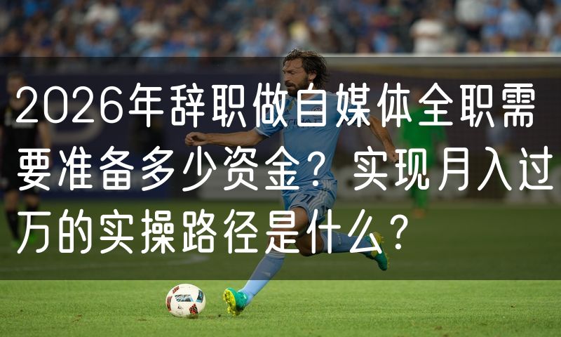 2026年辞职做自媒体全职需要准备多少资金?实现月入过万的实操路径是什么?