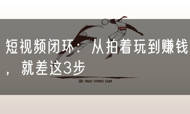 短视频闭环：从拍着玩到赚钱，就差这3步