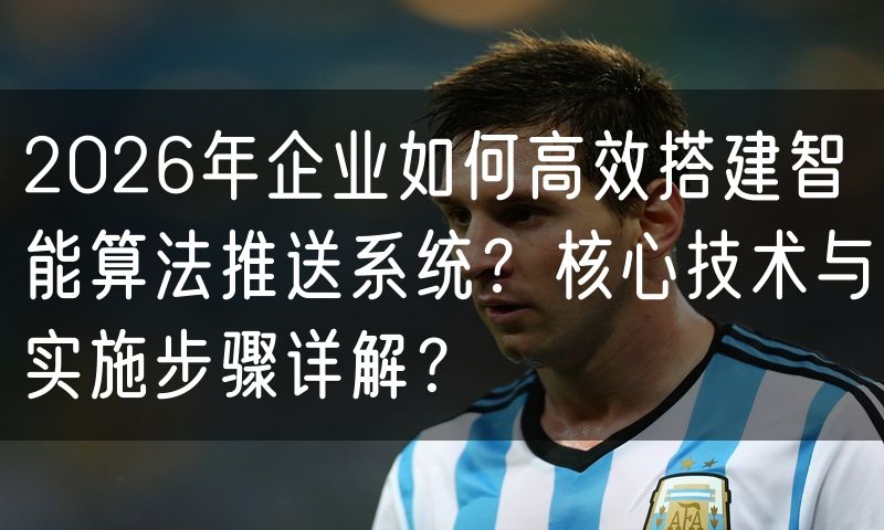 2026年企业如何高效搭建智能算法推送系统?核心技术与实施步骤详解?