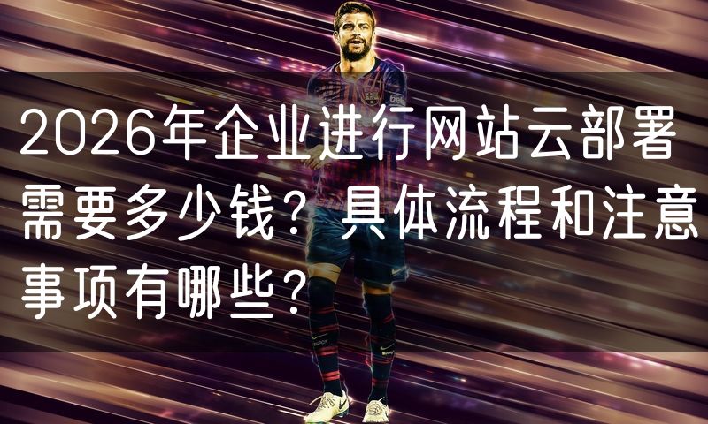 2026年企业进行网站云部署需要多少钱?具体流程和注意事项有哪些?