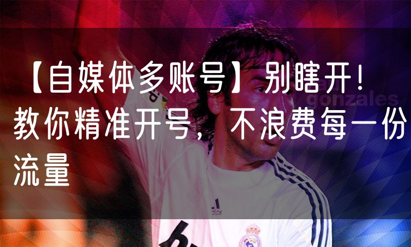 【自媒体多账号】别瞎开!教你精准开号,不浪费每一份流量